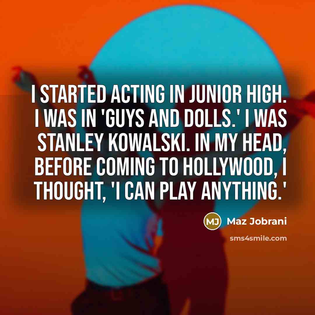 “I started acting in junior high. I was in 'Guys and Dolls.' I was Stanley Kowalski. In my head, before coming to Hollywood, I thought, 'I can play anything.'” quote by Maz Jobrani