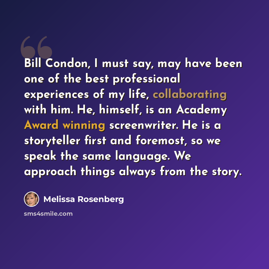 “Bill Condon, I must say, may have been one of the best professional experiences of my life, collaborating with him. He, himself, is an Academy Award winning screenwriter. He is a storyteller first and foremost, so we speak the same language. We approach things always from the story.” quote by Melissa Rosenberg