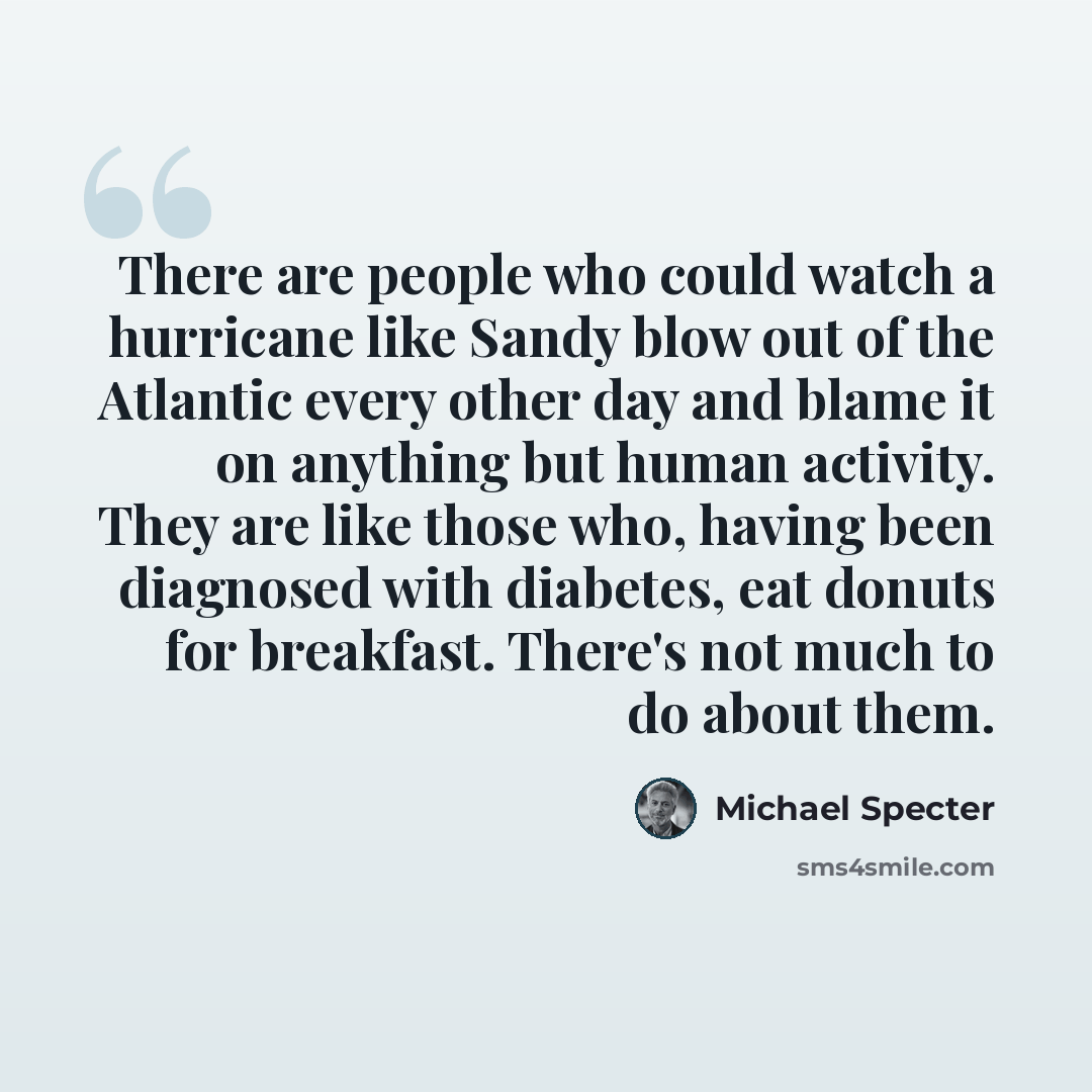 “There are people who could watch a hurricane like Sandy blow out of the Atlantic every other day and blame it on anything but human activity. They are like those who, having been diagnosed with diabetes, eat donuts for breakfast. There's not much to do about them.” quote by Michael Specter