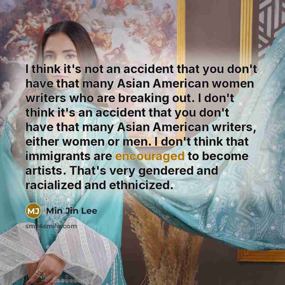 “I think it's not an accident that you don't have that many Asian American women writers who are breaking out. I don't think it's an accident that you don't have that many Asian American writers, either women or men. I don't think that immigrants are encouraged to become artists. That's very…” quote by Min Jin Lee