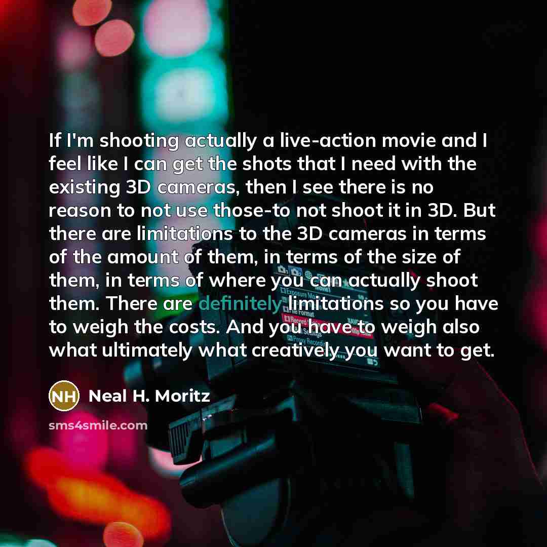 “If I'm shooting actually a live-action movie and I feel like I can get the shots that I need with the existing 3D cameras, then I see there is no reason to not use those-to not shoot it in 3D. But there are limitations to the 3D cameras in terms of the amount of them, in terms of the size of them…” quote by Neal H. Moritz