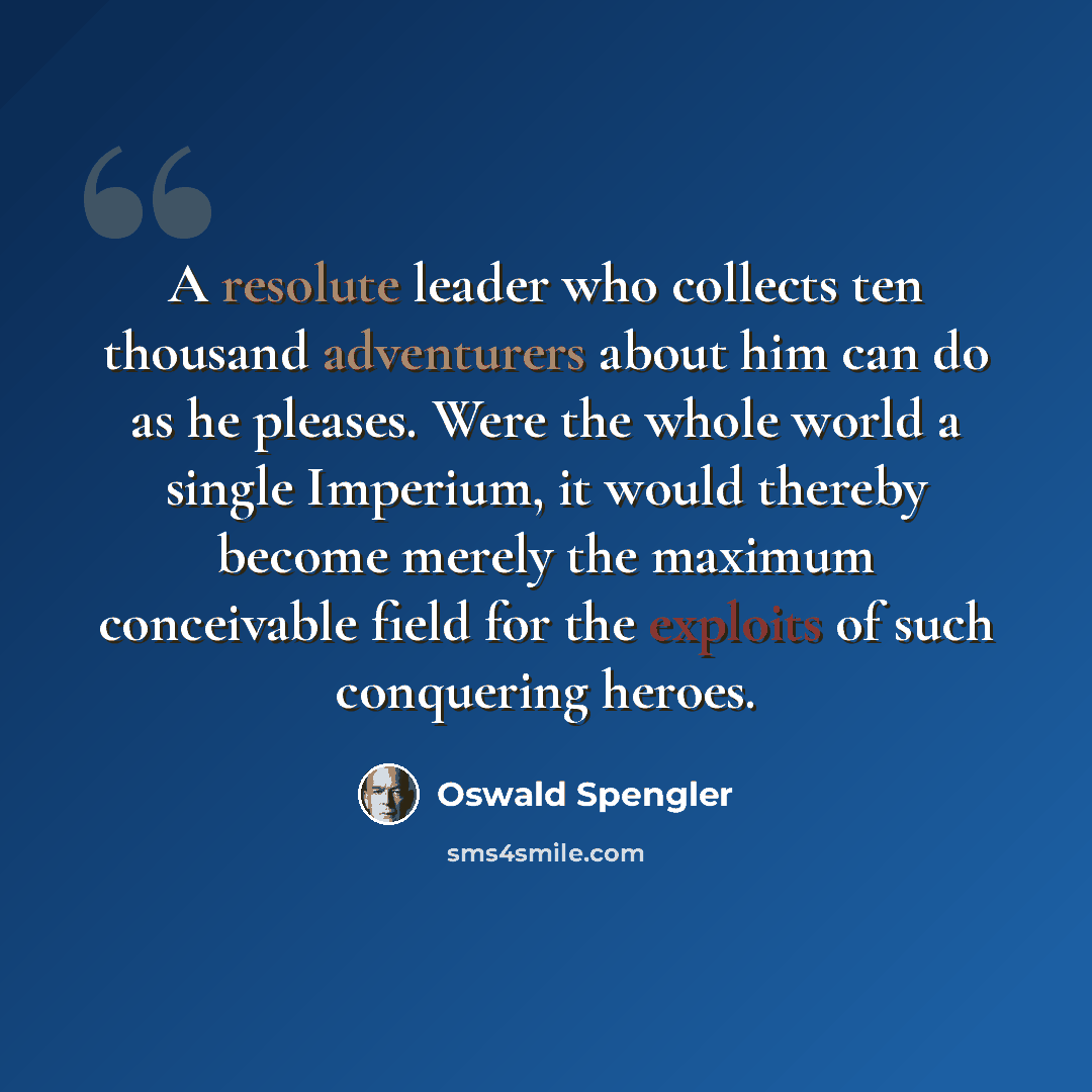 “A resolute leader who collects ten thousand adventurers about him can do as he pleases. Were the whole world a single Imperium, it would thereby become merely the maximum conceivable field for the exploits of such conquering heroes.” quote by Oswald Spengler