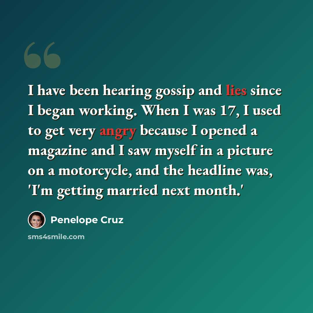 “I have been hearing gossip and lies since I began working. When I was 17, I used to get very angry because I opened a magazine and I saw myself in a picture on a motorcycle, and the headline was, 'I'm getting married next month.'” quote by Penelope Cruz
