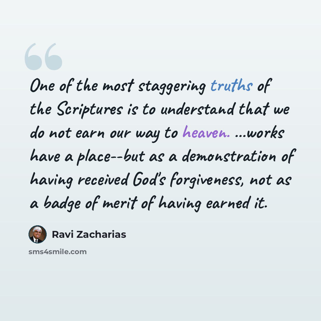 “One of the most staggering truths of the Scriptures is to understand that we do not earn our way to heaven. ...works have a place--but as a demonstration of having received God's forgiveness, not as a badge of merit of having earned it.” quote by Ravi Zacharias