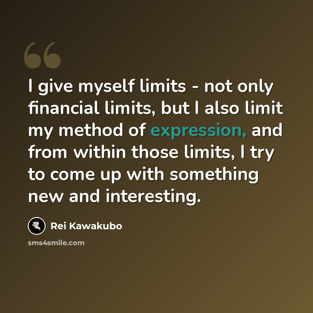 “I give myself limits - not only financial limits, but I also limit my method of expression, and from within those limits, I try to come up with something new and interesting.” quote by Rei Kawakubo
