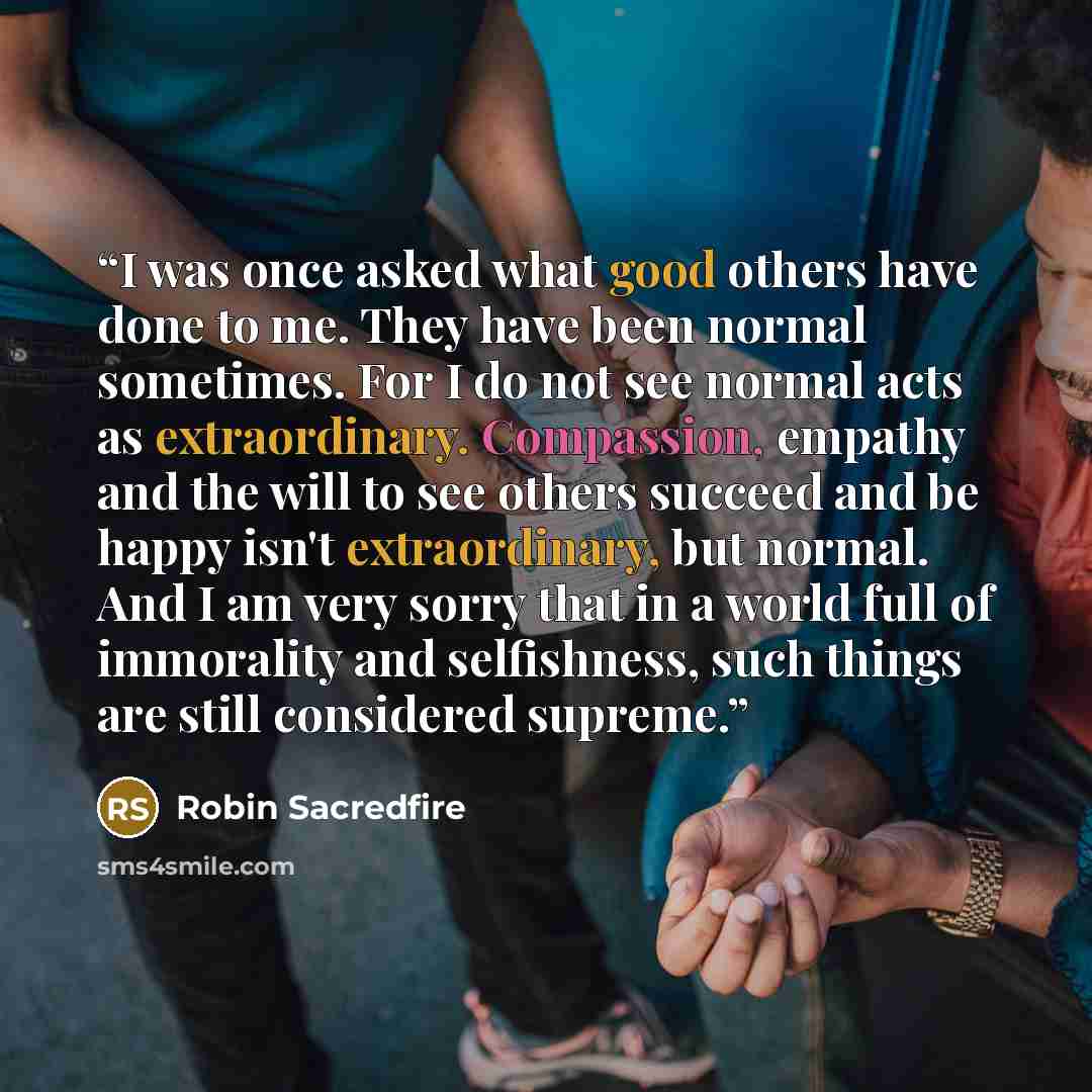 “I was once asked what good others have done to me. They have been normal sometimes. For I do not see normal acts as extraordinary. Compassion, empathy and the will to see others succeed and be happy isn't extraordinary, but normal. And I am very sorry that in a world full of immorality and…” quote by Robin Sacredfire