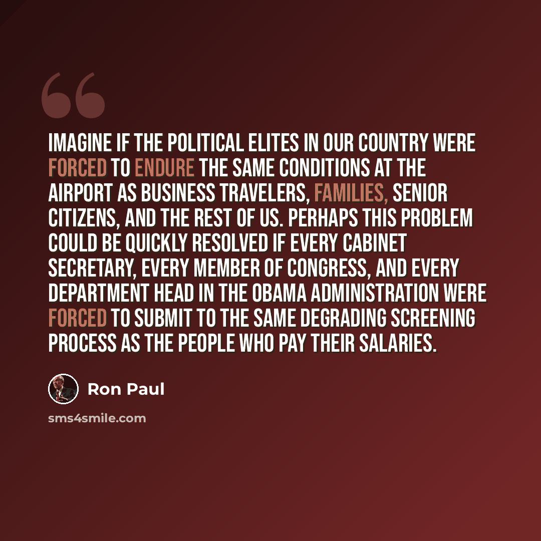 “Imagine if the political elites in our country were forced to endure the same conditions at the airport as business travelers, families, senior citizens, and the rest of us. Perhaps this problem could be quickly resolved if every cabinet secretary, every member of Congress, and every department…” quote by Ron Paul