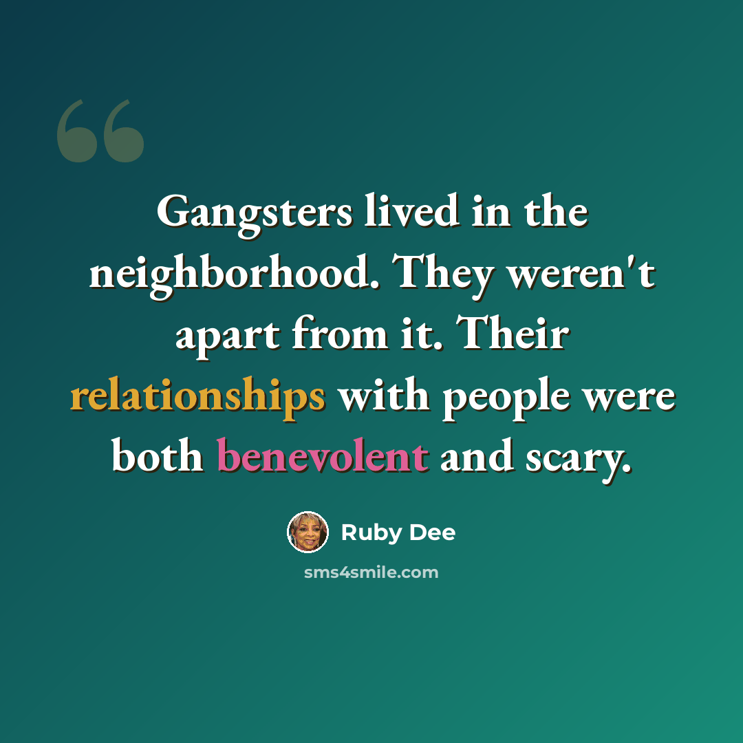 “Gangsters lived in the neighborhood. They weren't apart from it. Their relationships with people were both benevolent and scary.” quote by Ruby Dee