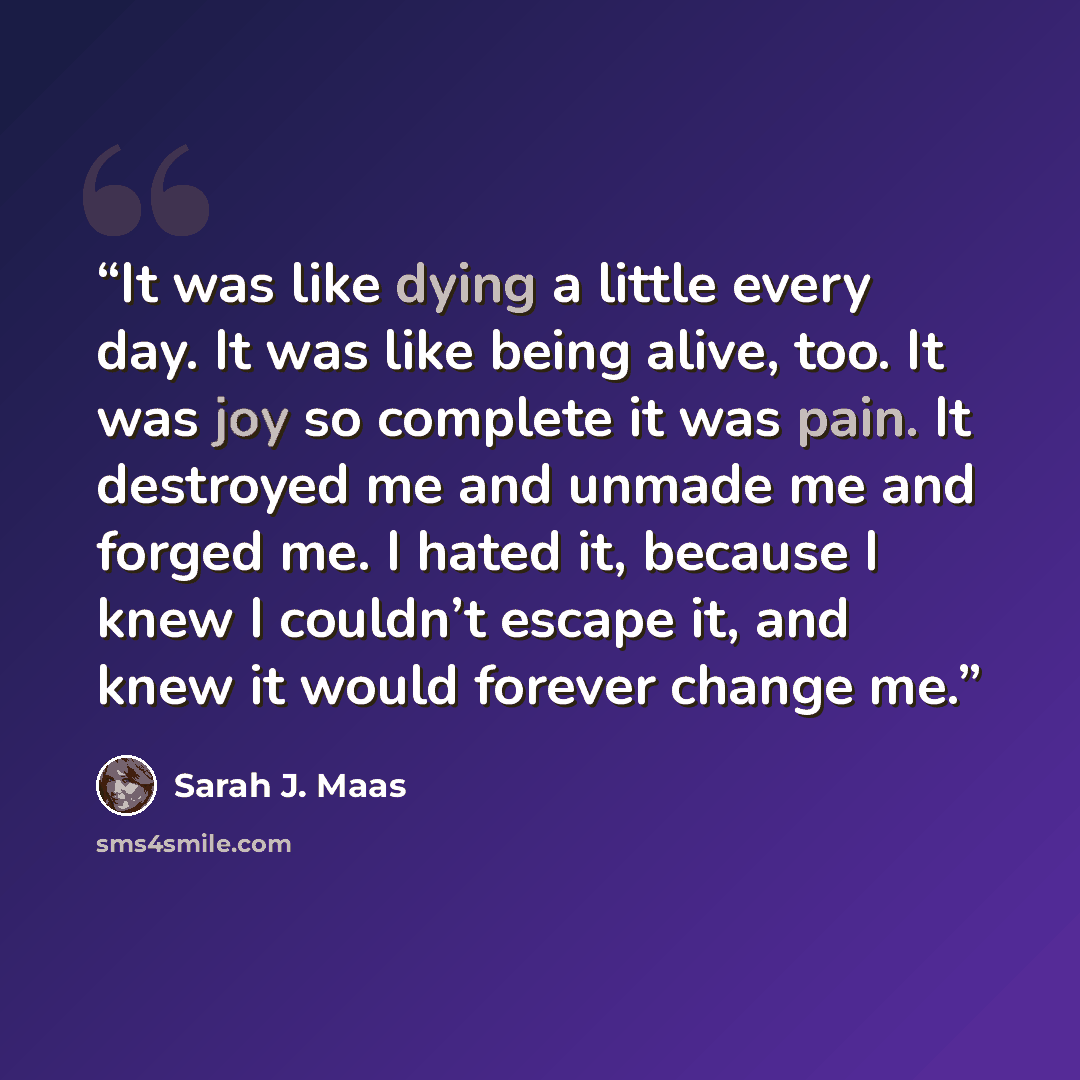 “It was like dying a little every day. It was like being alive, too. It was joy so complete it was pain. It destroyed me and unmade me and forged me. I hated it, because I knew I couldn’t escape it, and knew it would forever change me.” quote by Sarah J. Maas