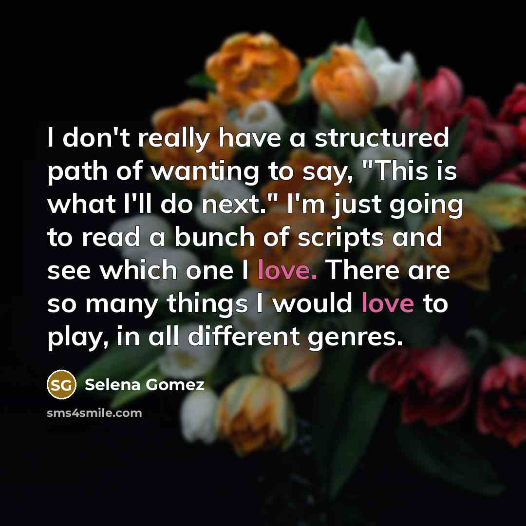 “I don't really have a structured path of wanting to say, "This is what I'll do next." I'm just going to read a bunch of scripts and see which one I love. There are so many things I would love to play, in all different genres.” quote by Selena Gomez