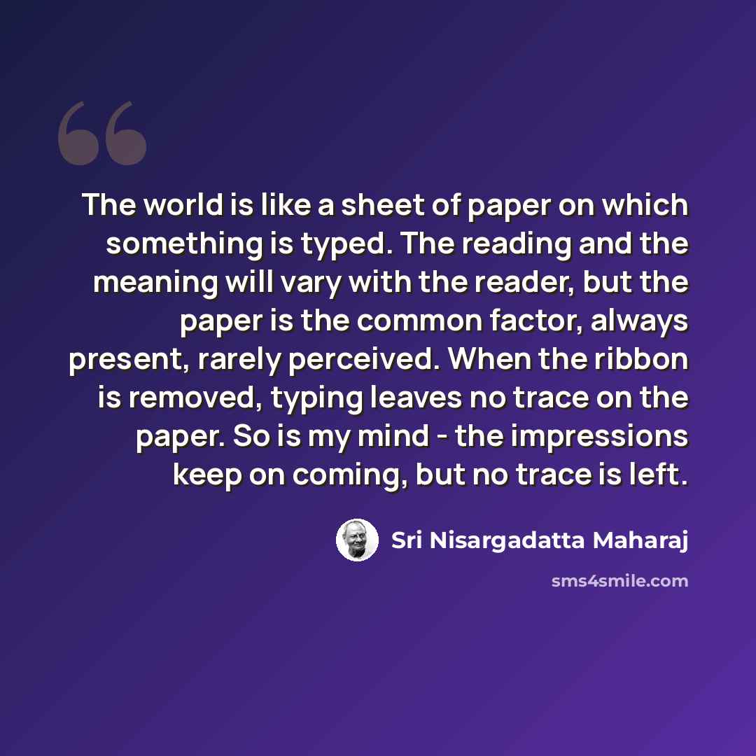 “The world is like a sheet of paper on which something is typed. The reading and the meaning will vary with the reader, but the paper is the common factor, always present, rarely perceived. When the ribbon is removed, typing leaves no trace on the paper. So is my mind - the impressions keep on…” quote by Sri Nisargadatta Maharaj