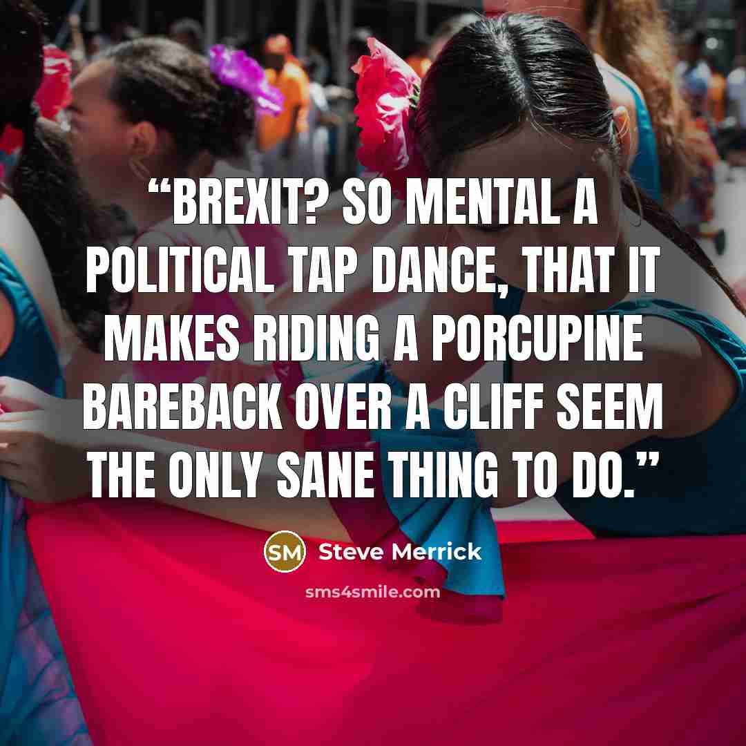 “BREXIT? So mental a political tap dance, that it makes riding a porcupine bareback over a cliff seem the only sane thing to do.” quote by Steve Merrick
