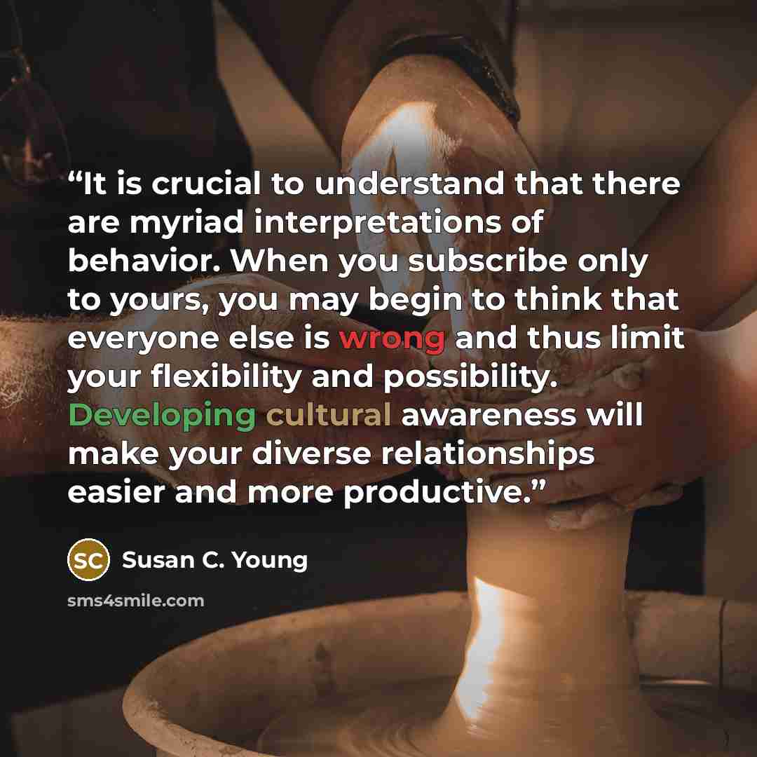 “It is crucial to understand that there are myriad interpretations of behavior. When you subscribe only to yours, you may begin to think that everyone else is wrong and thus limit your flexibility and possibility. Developing cultural awareness will make your diverse relationships easier and more…” quote by Susan C. Young
