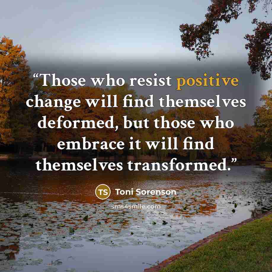 “Those who resist positive change will find themselves deformed, but those who embrace it will find themselves transformed.” quote by Toni Sorenson