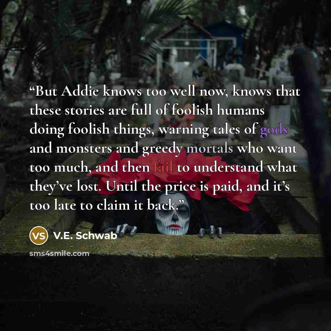 “But Addie knows too well now, knows that these stories are full of foolish humans doing foolish things, warning tales of gods and monsters and greedy mortals who want too much, and then fail to understand what they’ve lost. Until the price is paid, and it’s too late to claim it back.” quote by V.E. Schwab