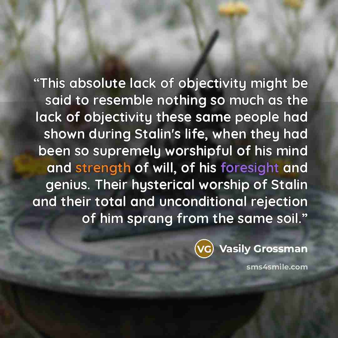 “This absolute lack of objectivity might be said to resemble nothing so much as the lack of objectivity these same people had shown during Stalin's life, when they had been so supremely worshipful of his mind and strength of will, of his foresight and genius. Their hysterical worship of Stalin and…” quote by Vasily Grossman