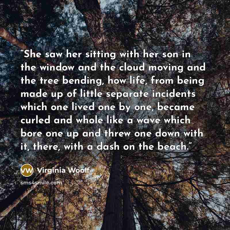“She saw her sitting with her son in the window and the cloud moving and the tree bending, how life, from being made up of little separate incidents which one lived one by one, became curled and whole like a wave which bore one up and threw one down with it, there, with a dash on the beach.” quote by Virginia Woolf