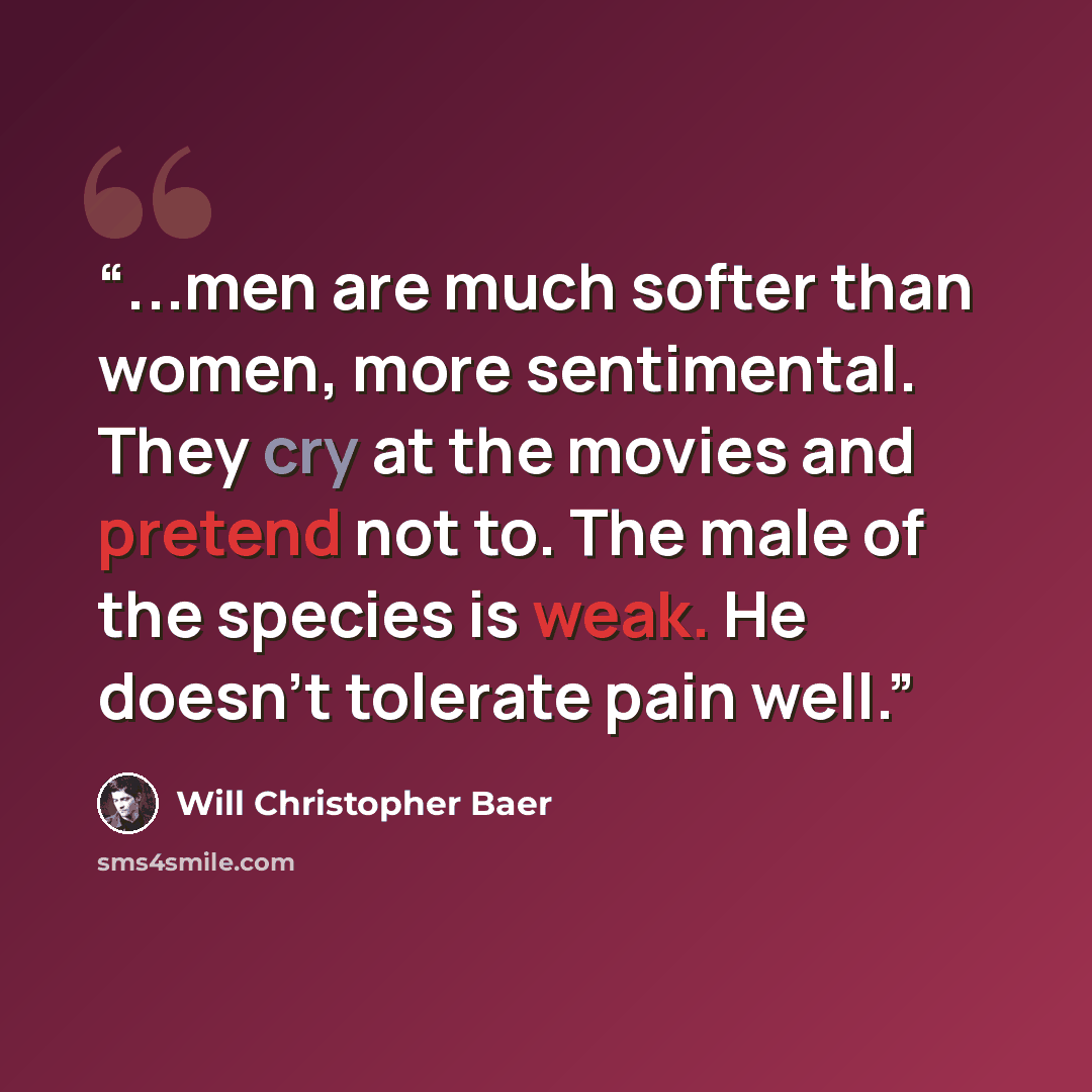 “...men are much softer than women, more sentimental. They cry at the movies and pretend not to. The male of the species is weak. He doesn’t tolerate pain well.” quote by Will Christopher Baer