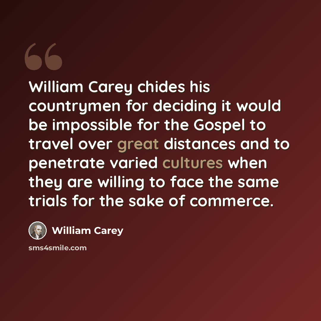 “William Carey chides his countrymen for deciding it would be impossible for the Gospel to travel over great distances and to penetrate varied cultures when they are willing to face the same trials for the sake of commerce.” quote by William Carey