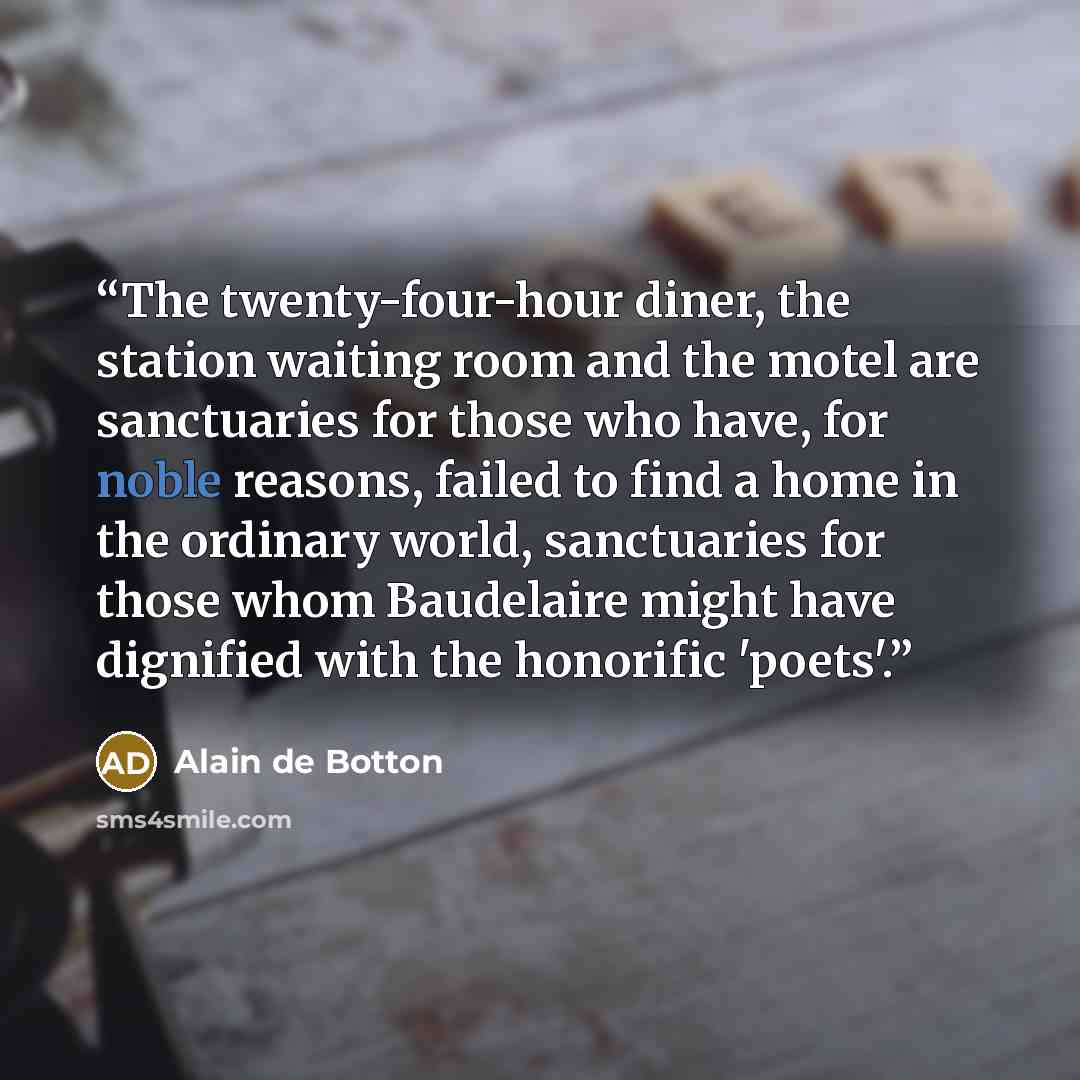 “The twenty-four-hour diner, the station waiting room and the motel are sanctuaries for those who have, for noble reasons, failed to find a home in the ordinary world, sanctuaries for those whom Baudelaire might have dignified with the honorific 'poets'.” quote by Alain de Botton