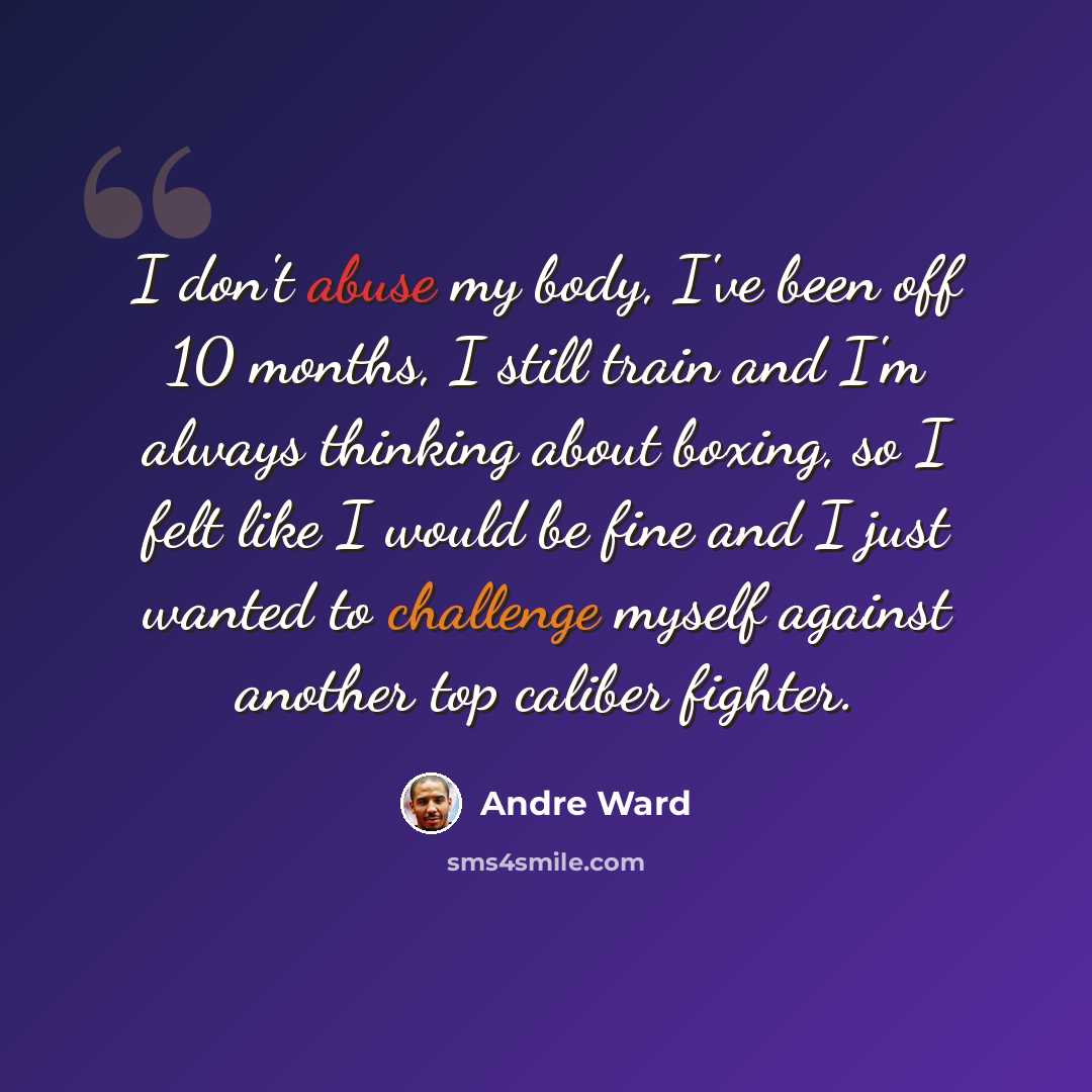 “I don't abuse my body, I've been off 10 months, I still train and I'm always thinking about boxing, so I felt like I would be fine and I just wanted to challenge myself against another top caliber fighter.” quote by Andre Ward