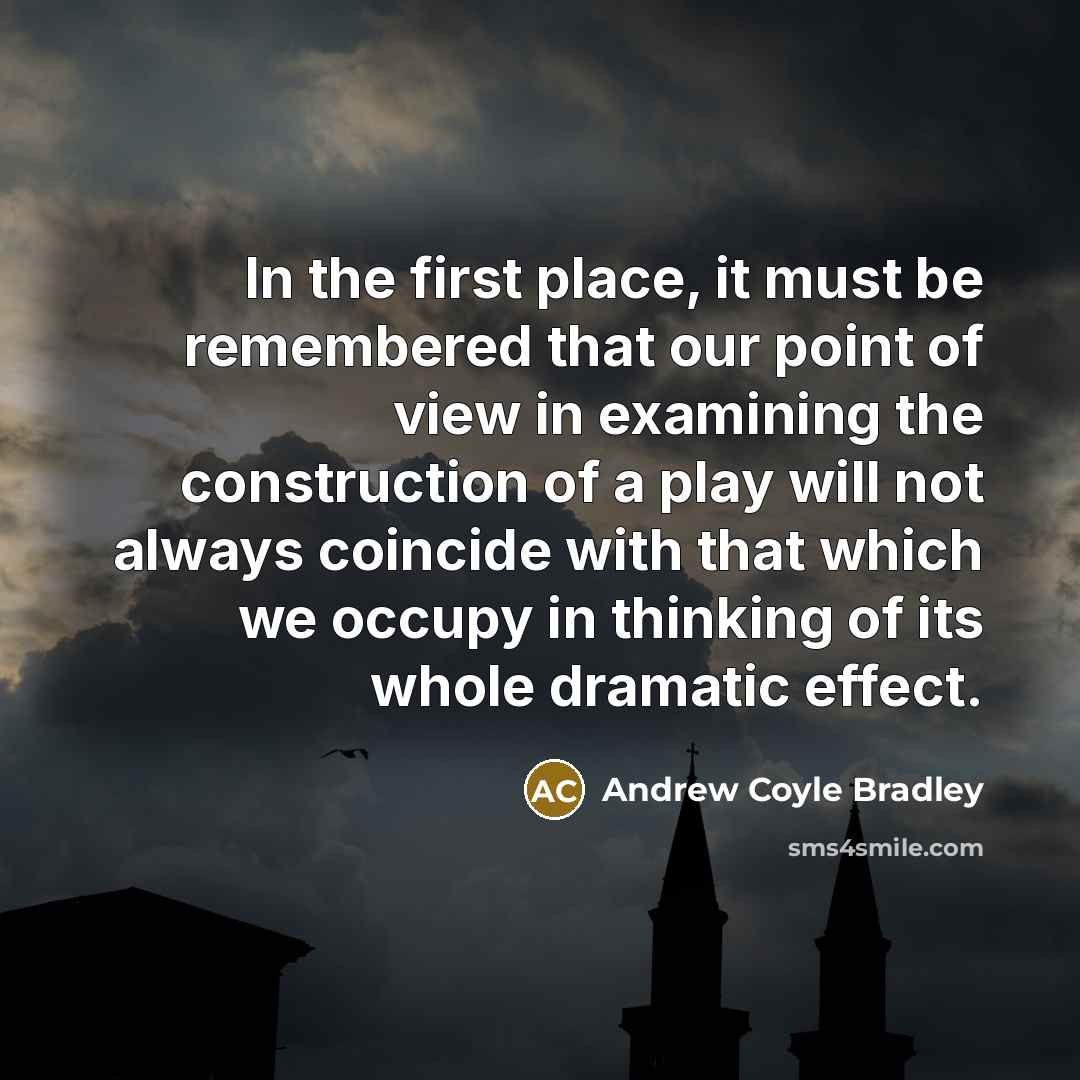 “In the first place, it must be remembered that our point of view in examining the construction of a play will not always coincide with that which we occupy in thinking of its whole dramatic effect.” quote by Andrew Coyle Bradley