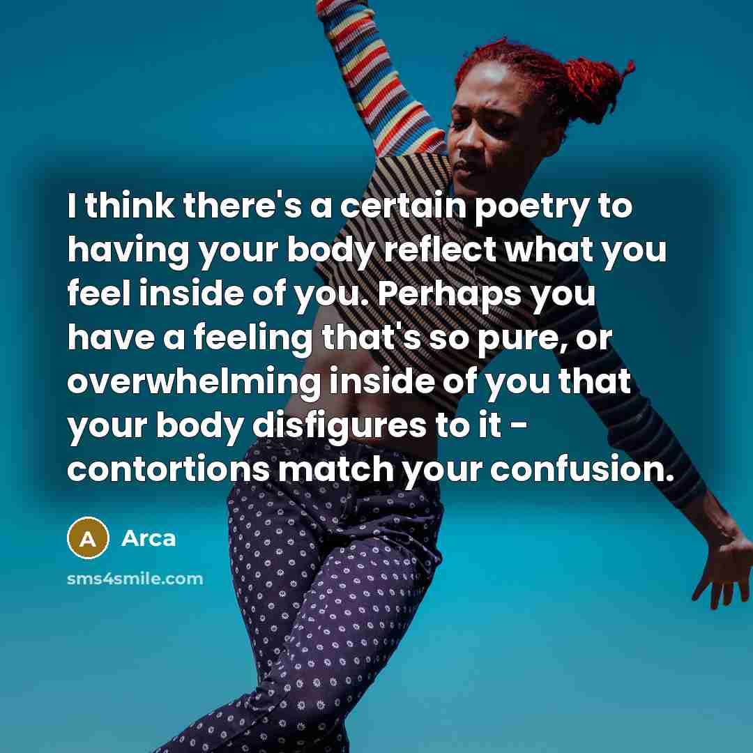 “I think there's a certain poetry to having your body reflect what you feel inside of you. Perhaps you have a feeling that's so pure, or overwhelming inside of you that your body disfigures to it - contortions match your confusion.” quote by Arca