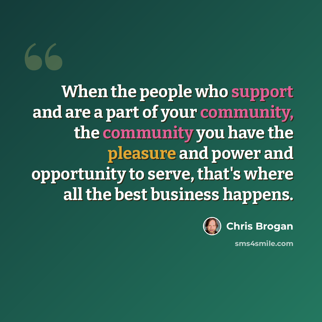 “When the people who support and are a part of your community, the community you have the pleasure and power and opportunity to serve, that's where all the best business happens.” quote by Chris Brogan