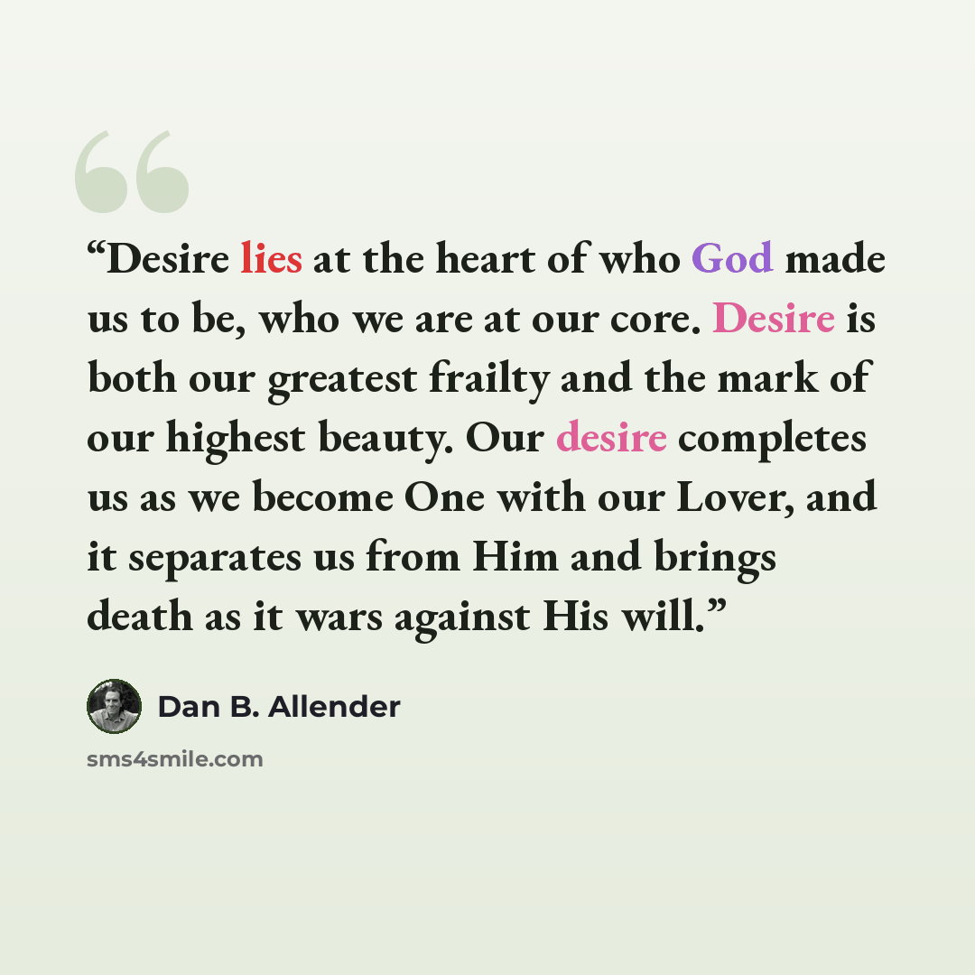 “Desire lies at the heart of who God made us to be, who we are at our core. Desire is both our greatest frailty and the mark of our highest beauty. Our desire completes us as we become One with our Lover, and it separates us from Him and brings death as it wars against His will.” quote by Dan B. Allender