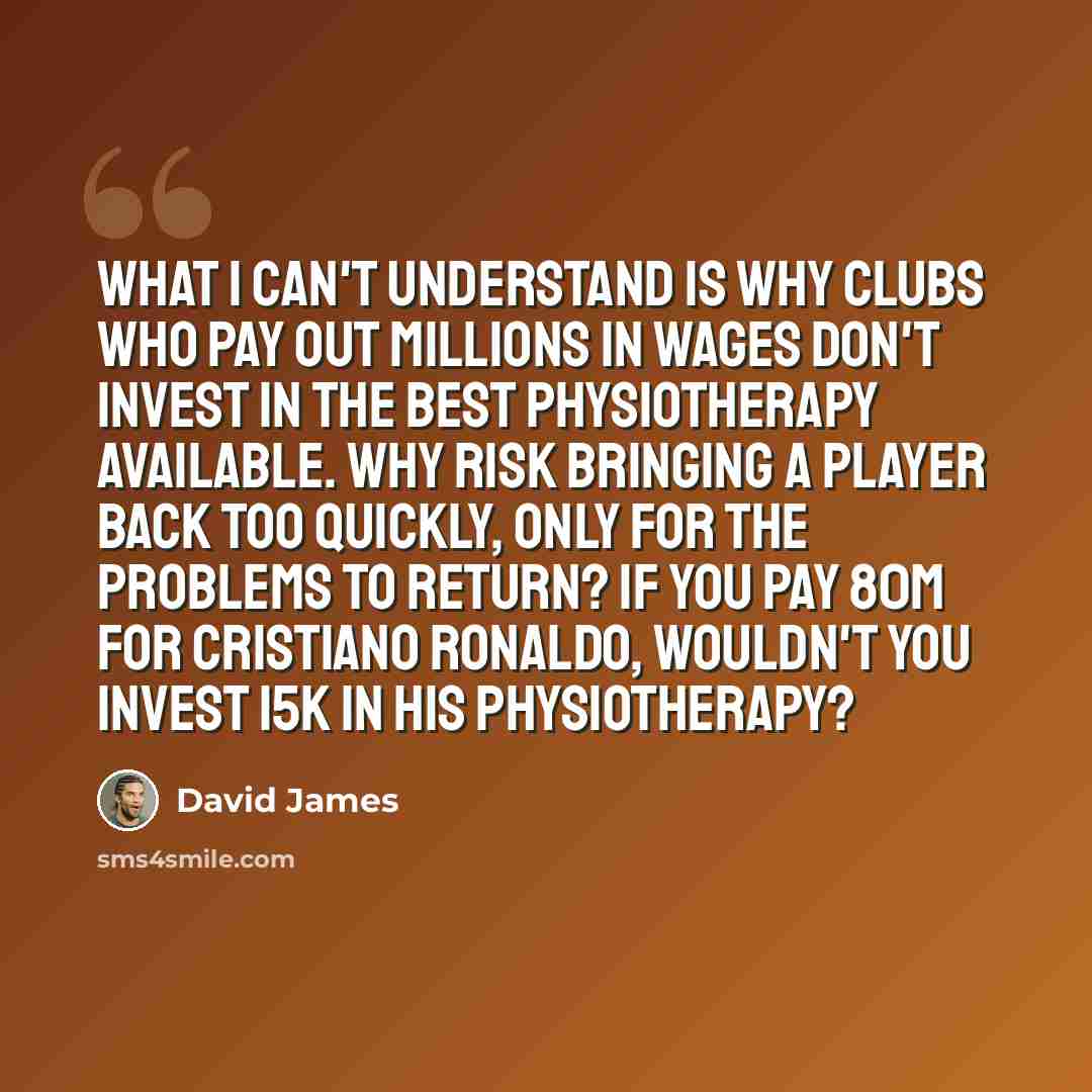 “What I can't understand is why clubs who pay out millions in wages don't invest in the best physiotherapy available. Why risk bringing a player back too quickly, only for the problems to return? If you pay 80m for Cristiano Ronaldo, wouldn't you invest 15k in his physiotherapy?” quote by David James