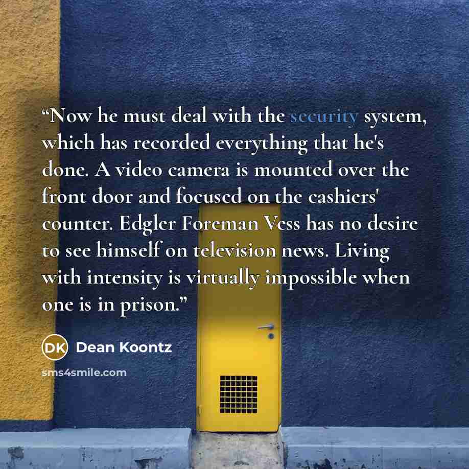 “Now he must deal with the security system, which has recorded everything that he's done. A video camera is mounted over the front door and focused on the cashiers' counter. Edgler Foreman Vess has no desire to see himself on television news. Living with intensity is virtually impossible when one…” quote by Dean Koontz