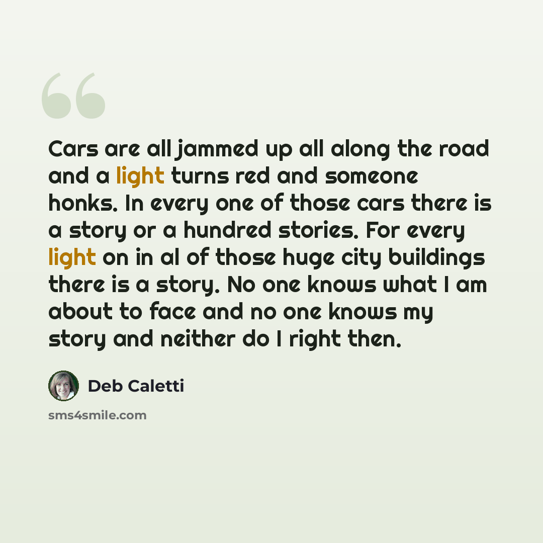 “Cars are all jammed up all along the road and a light turns red and someone honks. In every one of those cars there is a story or a hundred stories. For every light on in al of those huge city buildings there is a story. No one knows what I am about to face and no one knows my story and neither do…” quote by Deb Caletti