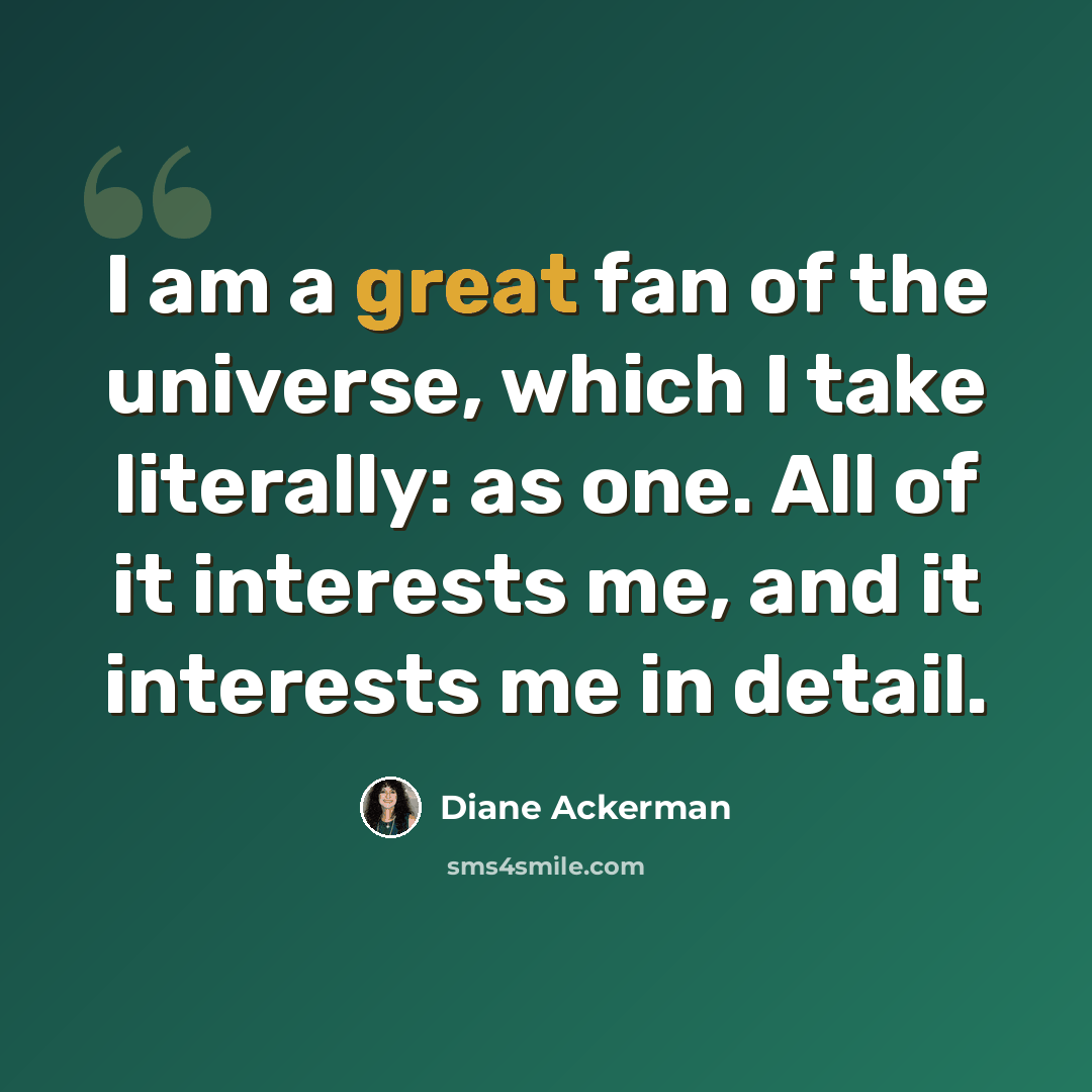 “I am a great fan of the universe, which I take literally: as one. All of it interests me, and it interests me in detail.” quote by Diane Ackerman