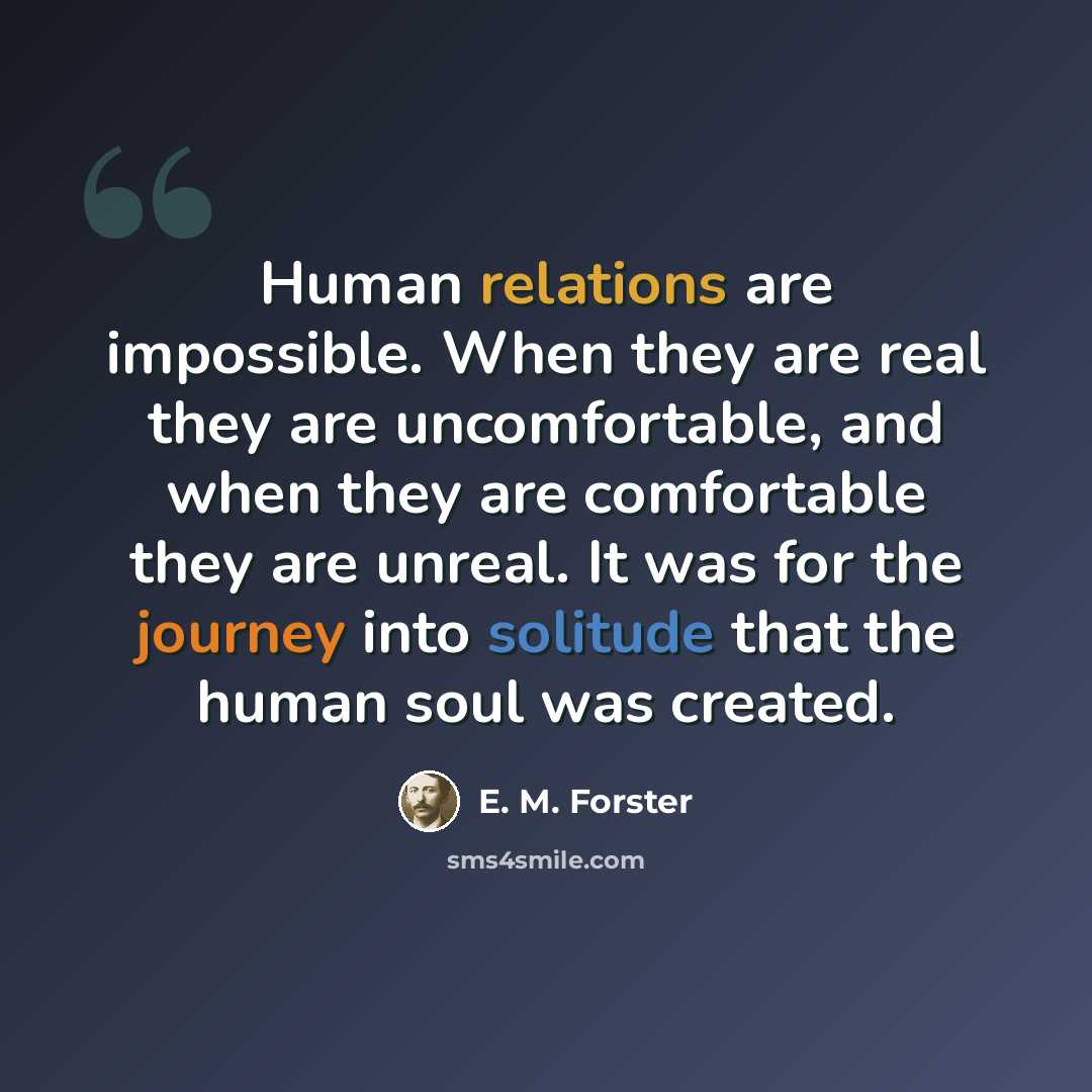 “Human relations are impossible. When they are real they are uncomfortable, and when they are comfortable they are unreal. It was for the journey into solitude that the human soul was created.” quote by E. M. Forster