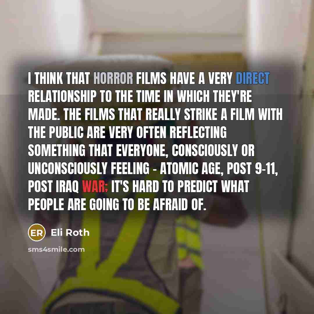 “I think that horror films have a very direct relationship to the time in which they're made. The films that really strike a film with the public are very often reflecting something that everyone, consciously or unconsciously feeling - atomic age, post 9-11, post Iraq war; it's hard to predict what…” quote by Eli Roth