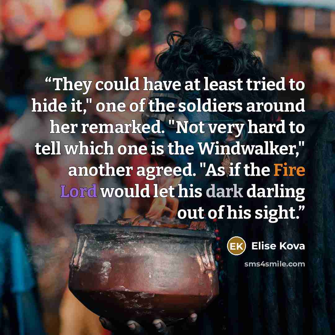 “They could have at least tried to hide it," one of the soldiers around her remarked. "Not very hard to tell which one is the Windwalker," another agreed. "As if the Fire Lord would let his dark darling out of his sight.” quote by Elise Kova