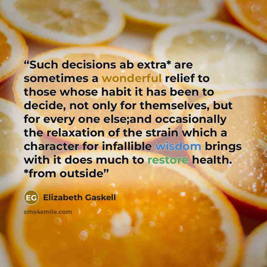 “Such decisions ab extra* are sometimes a wonderful relief to those whose habit it has been to decide, not only for themselves, but for every one else;and occasionally the relaxation of the strain which a character for infallible wisdom brings with it does much to restore health. *from outside” quote by Elizabeth Gaskell