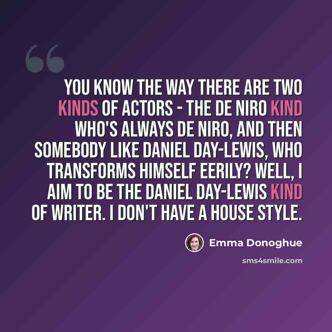 “You know the way there are two kinds of actors - the De Niro kind who's always De Niro, and then somebody like Daniel Day-Lewis, who transforms himself eerily? Well, I aim to be the Daniel Day-Lewis kind of writer. I don't have a house style.” quote by Emma Donoghue