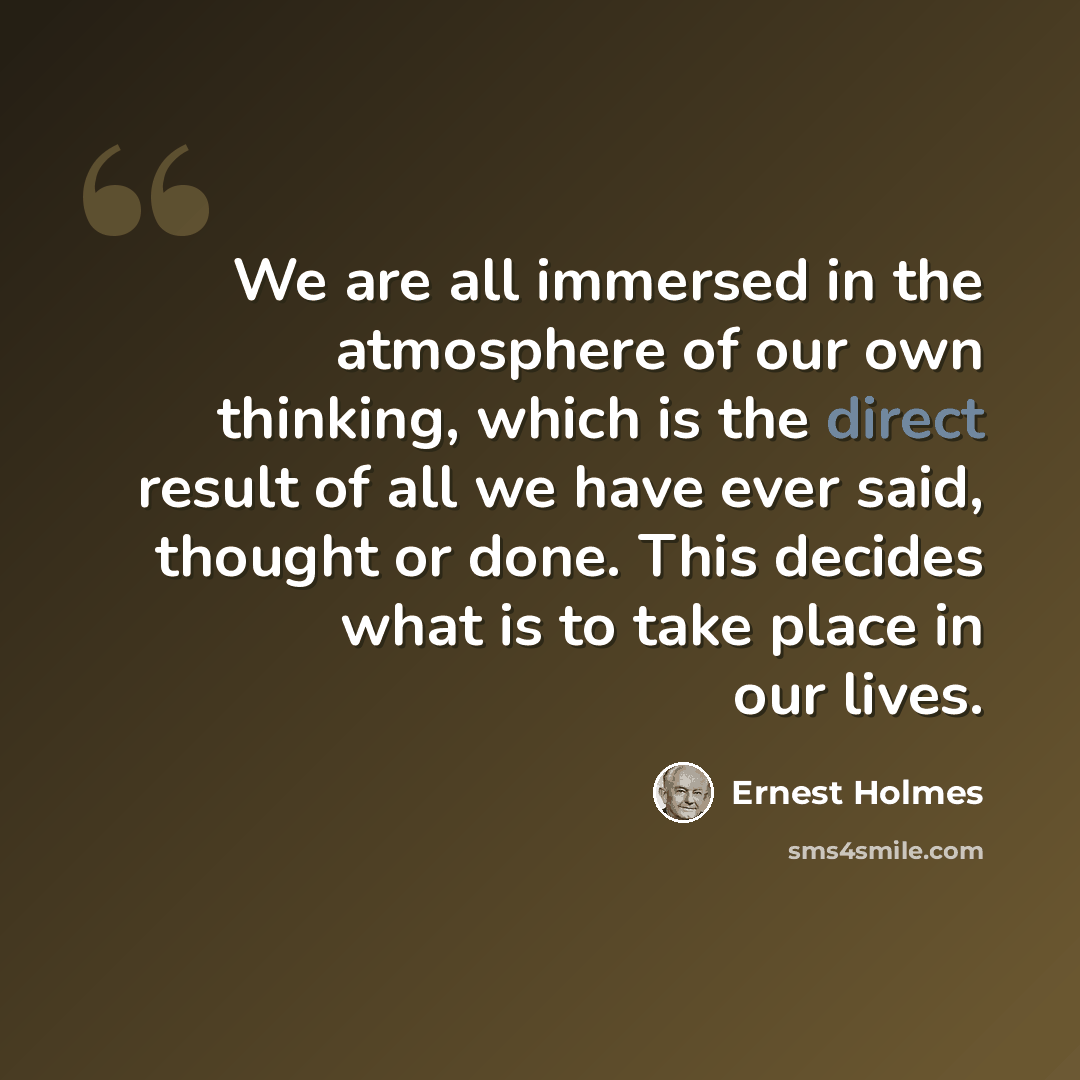 “We are all immersed in the atmosphere of our own thinking, which is the direct result of all we have ever said, thought or done. This decides what is to take place in our lives.” quote by Ernest Holmes