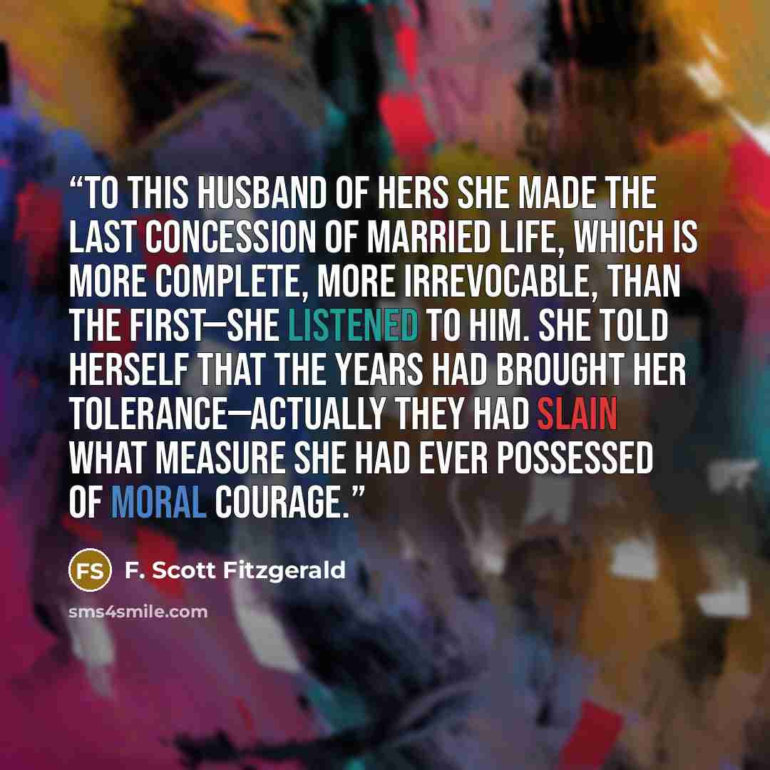 “To this husband of hers she made the last concession of married life, which is more complete, more irrevocable, than the first—she listened to him. She told herself that the years had brought her tolerance—actually they had slain what measure she had ever possessed of moral courage.” quote by F. Scott Fitzgerald