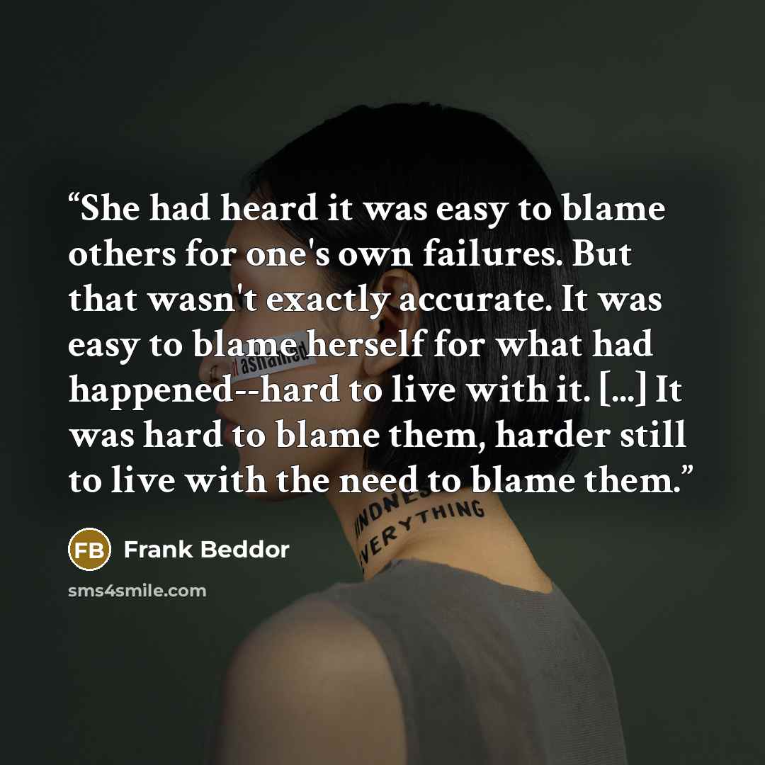 “She had heard it was easy to blame others for one's own failures. But that wasn't exactly accurate. It was easy to blame herself for what had happened--hard to live with it. [...] It was hard to blame them, harder still to live with the need to blame them.” quote by Frank Beddor