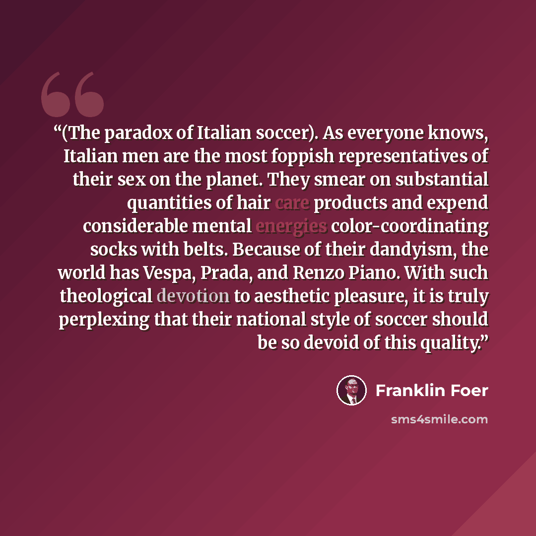 “(The paradox of Italian soccer). As everyone knows, Italian men are the most foppish representatives of their sex on the planet. They smear on substantial quantities of hair care products and expend considerable mental energies color-coordinating socks with belts. Because of their dandyism, the…” quote by Franklin Foer