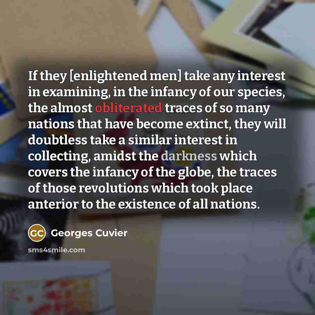 “If they [enlightened men] take any interest in examining, in the infancy of our species, the almost obliterated traces of so many nations that have become extinct, they will doubtless take a similar interest in collecting, amidst the darkness which covers the infancy of the globe, the traces of…” quote by Georges Cuvier