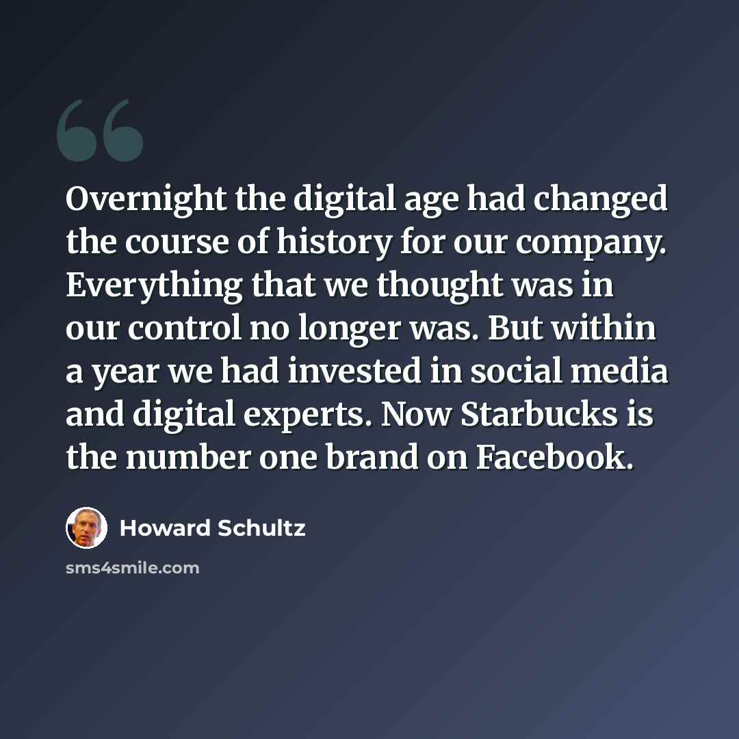 “Overnight the digital age had changed the course of history for our company. Everything that we thought was in our control no longer was. But within a year we had invested in social media and digital experts. Now Starbucks is the number one brand on Facebook.” quote by Howard Schultz
