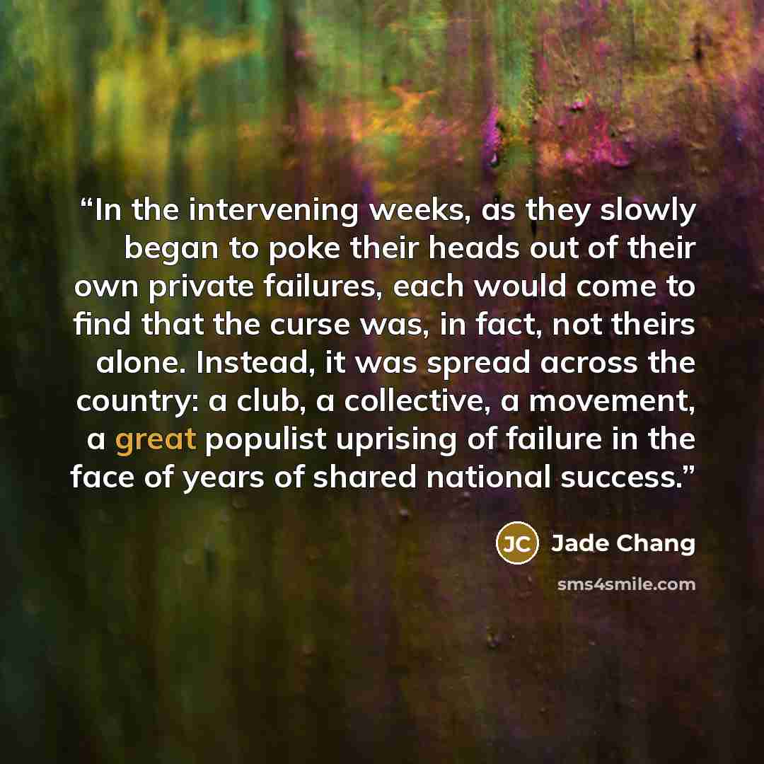 “In the intervening weeks, as they slowly began to poke their heads out of their own private failures, each would come to find that the curse was, in fact, not theirs alone. Instead, it was spread across the country: a club, a collective, a movement, a great populist uprising of failure in the face…” quote by Jade Chang