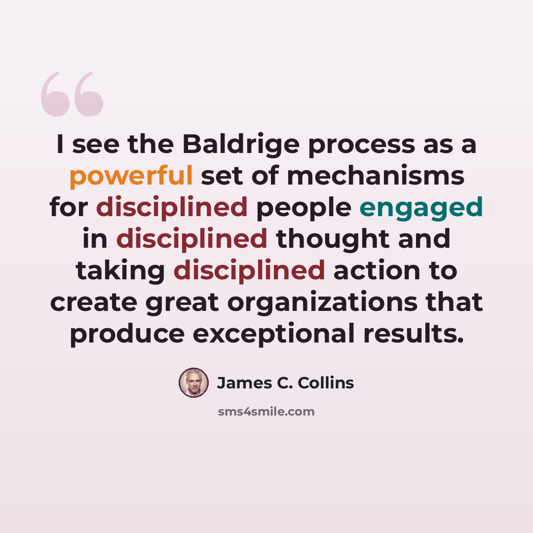 “I see the Baldrige process as a powerful set of mechanisms for disciplined people engaged in disciplined thought and taking disciplined action to create great organizations that produce exceptional results.” quote by James C. Collins