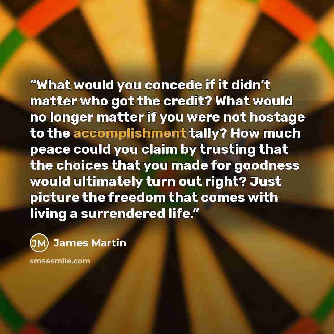 “What would you concede if it didn’t matter who got the credit? What would no longer matter if you were not hostage to the accomplishment tally? How much peace could you claim by trusting that the choices that you made for goodness would ultimately turn out right? Just picture the freedom that…” quote by James Martin