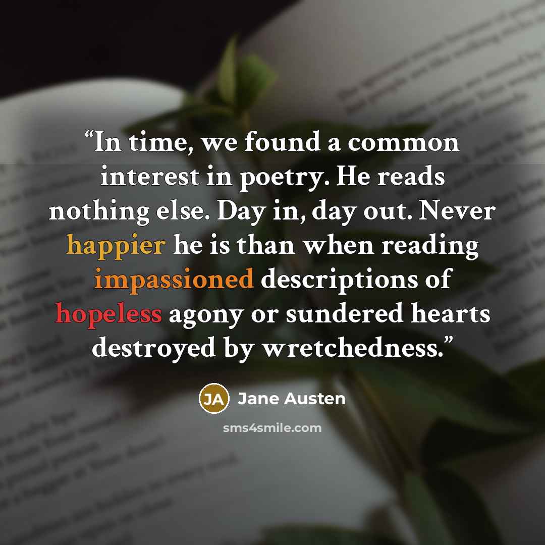 “In time, we found a common interest in poetry. He reads nothing else. Day in, day out. Never happier he is than when reading impassioned descriptions of hopeless agony or sundered hearts destroyed by wretchedness.” quote by Jane Austen