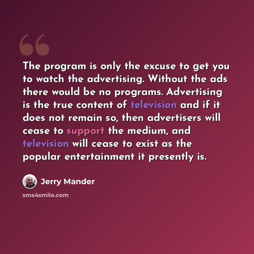 “The program is only the excuse to get you to watch the advertising. Without the ads there would be no programs. Advertising is the true content of television and if it does not remain so, then advertisers will cease to support the medium, and television will cease to exist as the popular…” quote by Jerry Mander