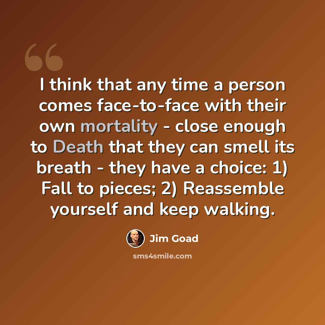 “I think that any time a person comes face-to-face with their own mortality - close enough to Death that they can smell its breath - they have a choice: 1) Fall to pieces; 2) Reassemble yourself and keep walking.” quote by Jim Goad